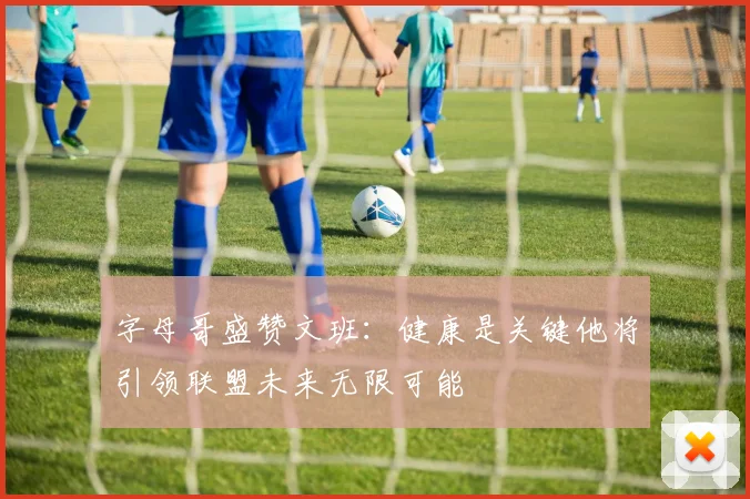 字母哥盛赞文班：健康是关键他将引领联盟未来无限可能