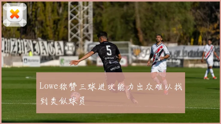 Lowe称赞三球进攻能力出众难以找到类似球员