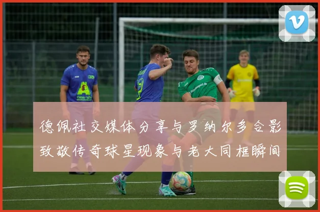 德佩社交媒体分享与罗纳尔多合影致敬传奇球星现象与老大同框瞬间