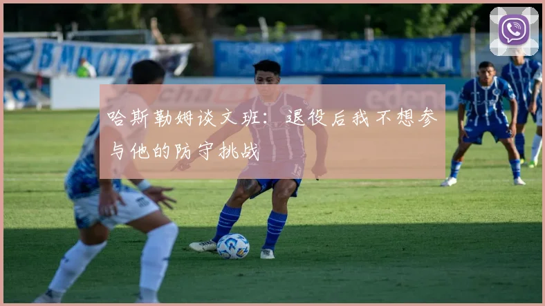 哈斯勒姆谈文班：退役后我不想参与他的防守挑战