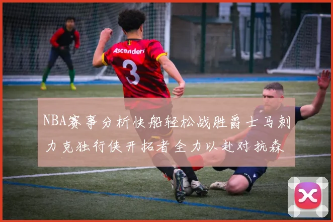 NBA赛事分析快船轻松战胜爵士马刺力克独行侠开拓者全力以赴对抗森林狼