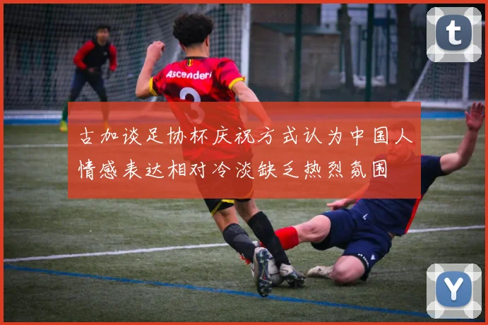古加谈足协杯庆祝方式认为中国人情感表达相对冷淡缺乏热烈氛围