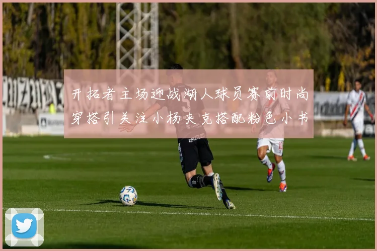 开拓者主场迎战湖人球员赛前时尚穿搭引关注小杨夹克搭配粉色小书包