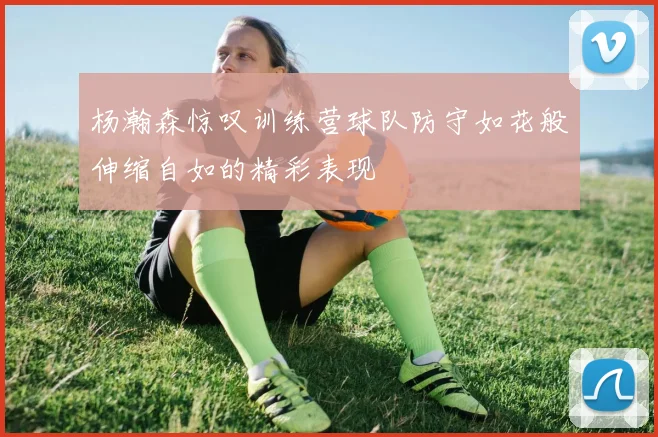 杨瀚森惊叹训练营球队防守如花般伸缩自如的精彩表现