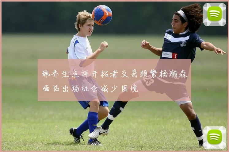 韩乔生点评开拓者交易频繁杨瀚森面临出场机会减少困境