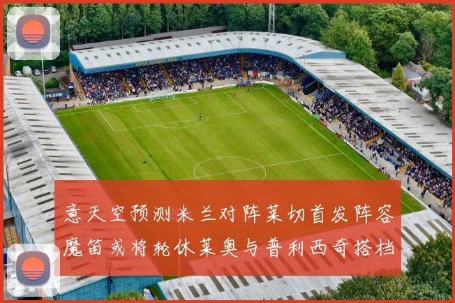 意天空预测米兰对阵莱切首发阵容魔笛或将轮休莱奥与普利西奇搭档出战