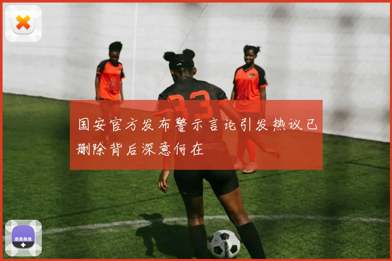 国安官方发布警示言论引发热议已删除背后深意何在