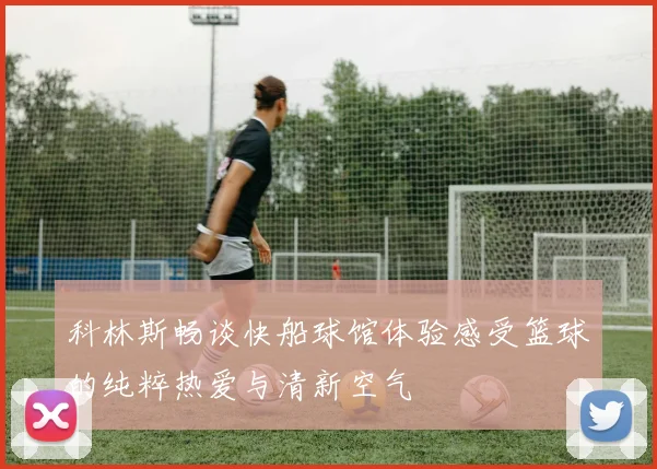 科林斯畅谈快船球馆体验感受篮球的纯粹热爱与清新空气