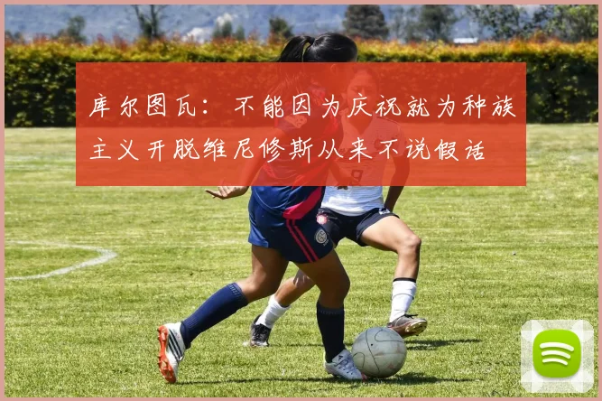 库尔图瓦：不能因为庆祝就为种族主义开脱维尼修斯从来不说假话