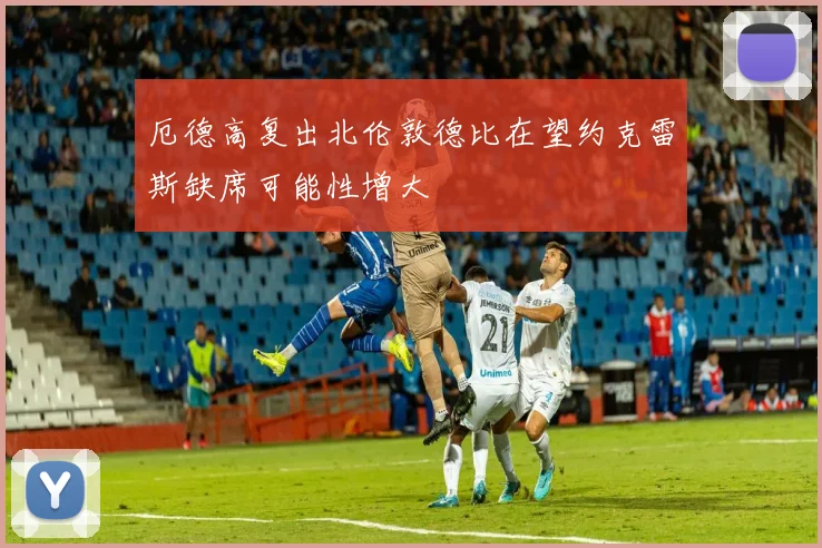 厄德高复出北伦敦德比在望约克雷斯缺席可能性增大