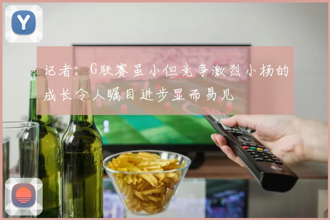 记者：G联赛虽小但竞争激烈小杨的成长令人瞩目进步显而易见