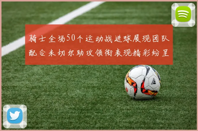 骑士全场50个运动战进球展现团队配合米切尔助攻领衔表现精彩纷呈