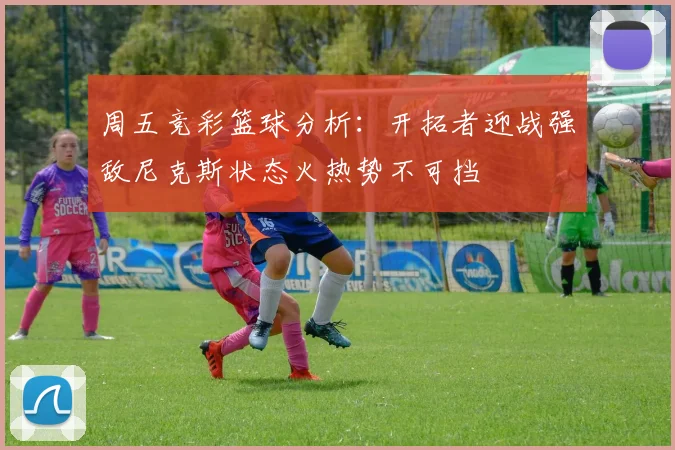 周五竞彩篮球分析：开拓者迎战强敌尼克斯状态火热势不可挡