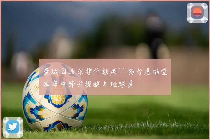 曼城因马尔穆什缺席11场考虑福登客串中锋并提拔年轻球员