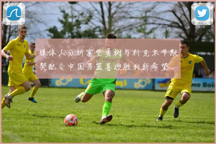 媒体人分析富坚勇树与科克末节默契配合中国男篮喜迎胜利新希望