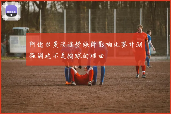 阿德尔曼谈追梦缺阵影响比赛计划强调这不是输球的理由
