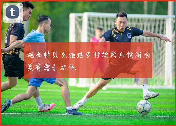 施洛特贝克拒绝多特续约利物浦明夏有意引进他