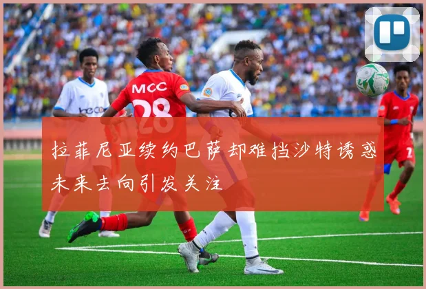 拉菲尼亚续约巴萨却难挡沙特诱惑未来去向引发关注