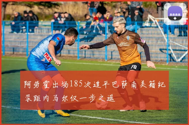 阿劳霍出场185次追平巴萨南美籍纪录距内马尔仅一步之遥