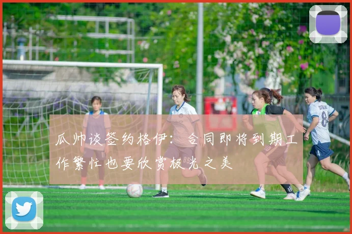 瓜帅谈签约格伊：合同即将到期工作繁忙也要欣赏极光之美