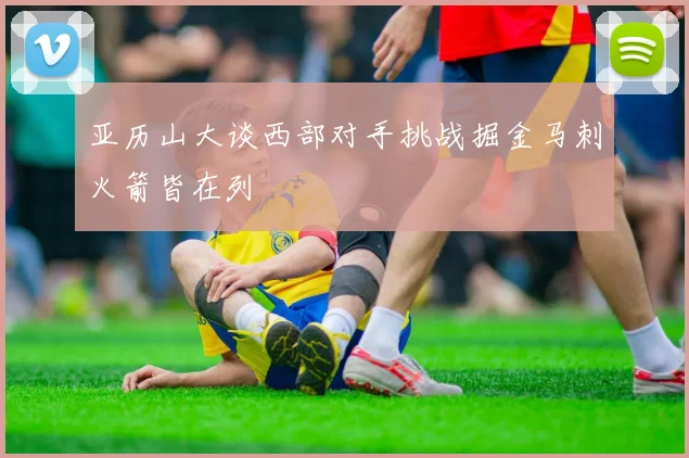 亚历山大谈西部对手挑战掘金马刺火箭皆在列