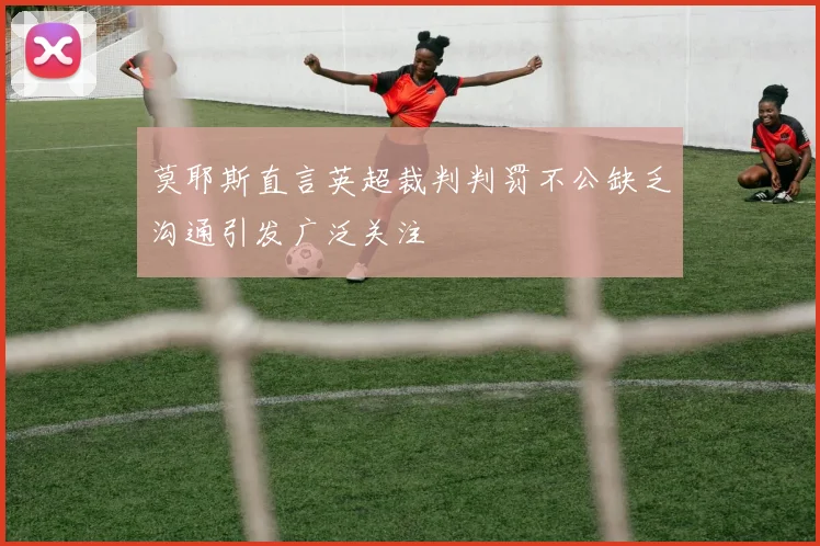莫耶斯直言英超裁判判罚不公缺乏沟通引发广泛关注