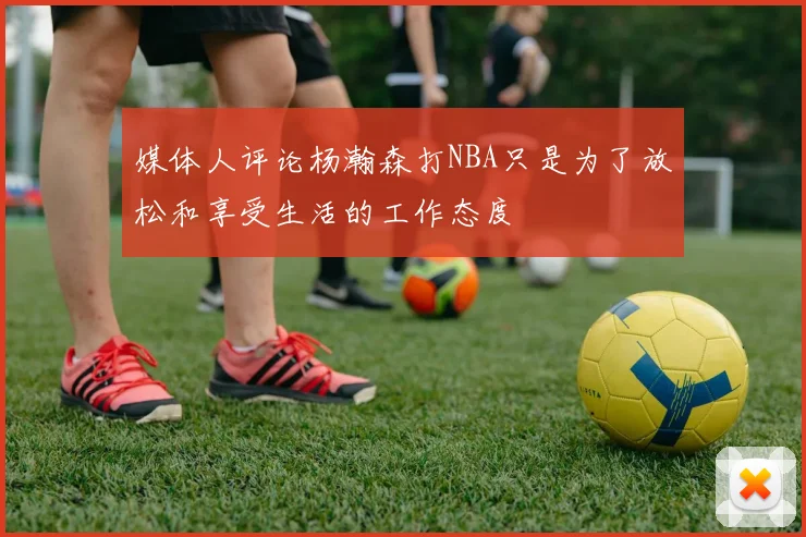 媒体人评论杨瀚森打NBA只是为了放松和享受生活的工作态度