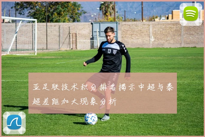 亚足联技术积分排名揭示中超与泰超差距加大现象分析