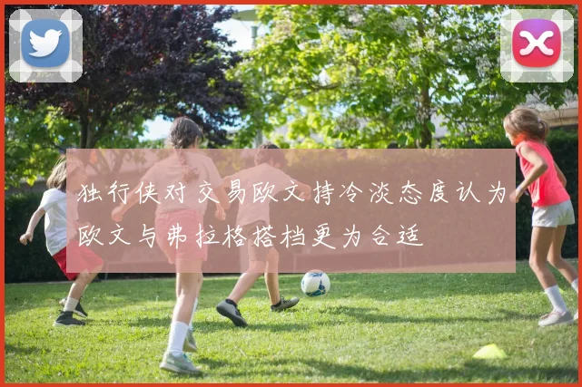 独行侠对交易欧文持冷淡态度认为欧文与弗拉格搭档更为合适