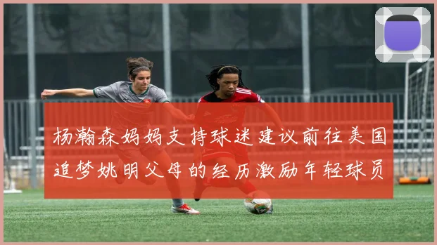 杨瀚森妈妈支持球迷建议前往美国追梦姚明父母的经历激励年轻球员