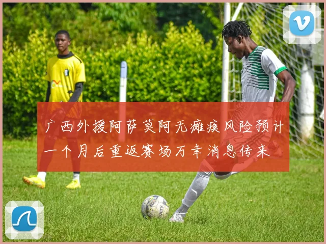 广西外援阿萨莫阿无瘫痪风险预计一个月后重返赛场万幸消息传来
