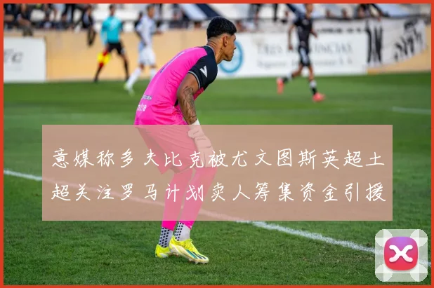 意媒称多夫比克被尤文图斯英超土超关注罗马计划卖人筹集资金引援