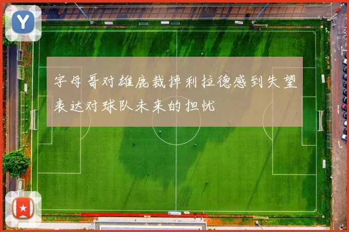 字母哥对雄鹿裁掉利拉德感到失望表达对球队未来的担忧