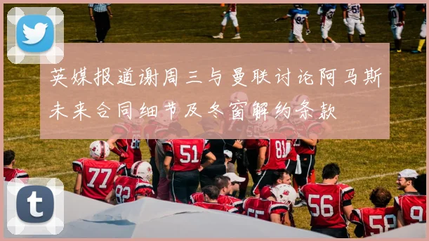英媒报道谢周三与曼联讨论阿马斯未来合同细节及冬窗解约条款