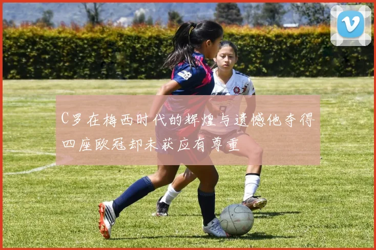 C罗在梅西时代的辉煌与遗憾他夺得四座欧冠却未获应有尊重