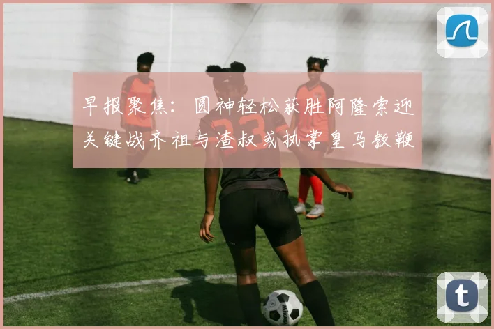 早报聚焦：圆神轻松获胜阿隆索迎关键战齐祖与渣叔或执掌皇马教鞭