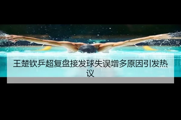 王楚钦乒超复盘接发球失误增多原因引发热议（Leyu）